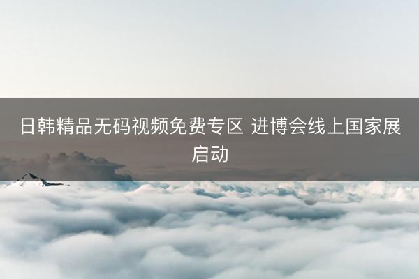 日韩精品无码视频免费专区 进博会线上国家展启动