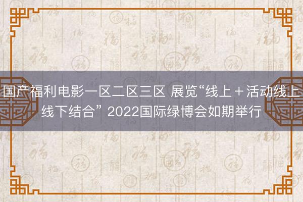 国产福利电影一区二区三区 展览“线上＋活动线上线下结合” 2022国际绿博会如期举行