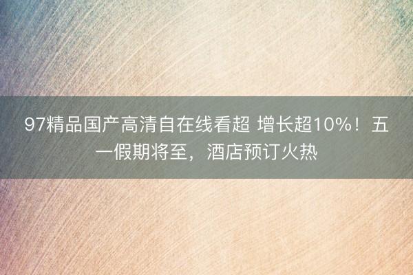 97精品国产高清自在线看超 增长超10%！五一假期将至，酒店预订火热