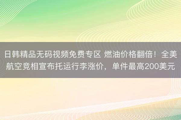 日韩精品无码视频免费专区 燃油价格翻倍！全美航空竞相宣布托运行李涨价，单件最高200美元