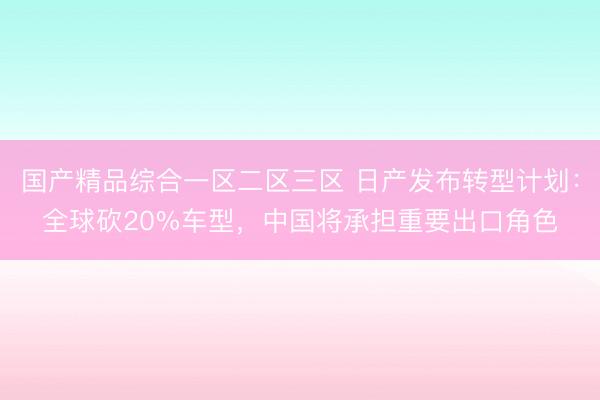 国产精品综合一区二区三区 日产发布转型计划：全球砍20%车型，中国将承担重要出口角色