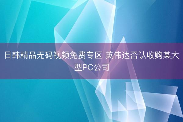 日韩精品无码视频免费专区 英伟达否认收购某大型PC公司