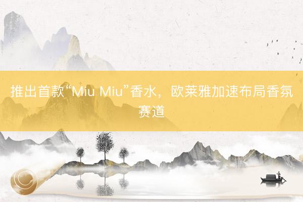 推出首款“Miu Miu”香水，欧莱雅加速布局香氛赛道
