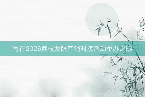 写在2026荔枝龙眼产销对接活动举办之际