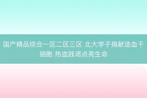 国产精品综合一区二区三区 北大学子捐献造血干细胞 热血践诺点亮生命