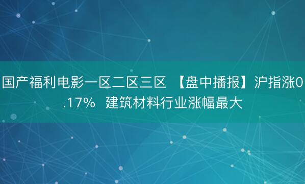 国产福利电影一区二区三区 【盘中播报】沪指涨0.17%  建筑材料行业涨幅最大