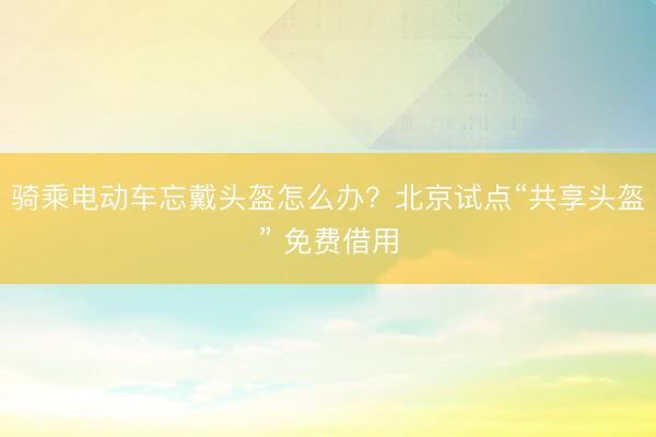 骑乘电动车忘戴头盔怎么办？北京试点“共享头盔” 免费借用