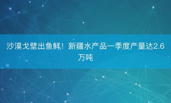 沙漠戈壁出鱼鲜！新疆水产品一季度产量达2.6万吨