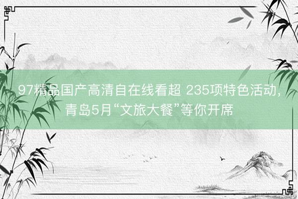 97精品国产高清自在线看超 235项特色活动，青岛5月“文旅大餐”等你开席