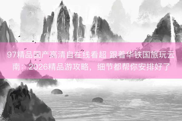97精品国产高清自在线看超 跟着华铁国旅玩云南：2026精品游攻略，细节都帮你安排好了