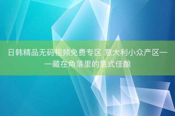 日韩精品无码视频免费专区 意大利小众产区——藏在角落里的意式佳酿