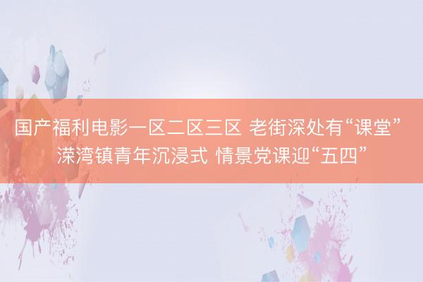 国产福利电影一区二区三区 老街深处有“课堂” 溁湾镇青年沉浸式 情景党课迎“五四”
