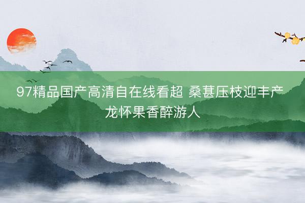 97精品国产高清自在线看超 桑葚压枝迎丰产 龙怀果香醉游人