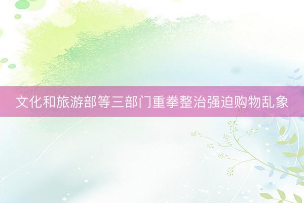 文化和旅游部等三部门重拳整治强迫购物乱象