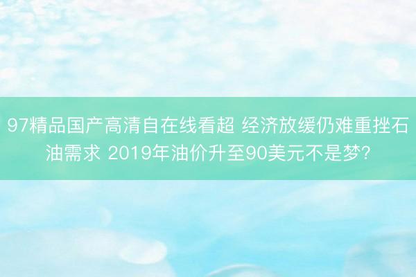 97精品国产高清自在线看超 经济放缓仍难重挫石油需求 2019年油价升至90美元不是梦？