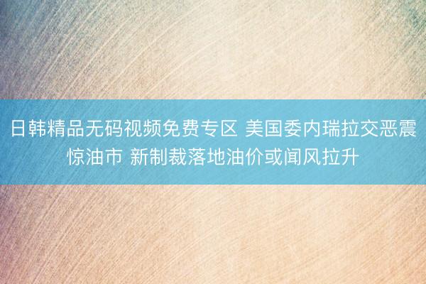 日韩精品无码视频免费专区 美国委内瑞拉交恶震惊油市 新制裁落地油价或闻风拉升