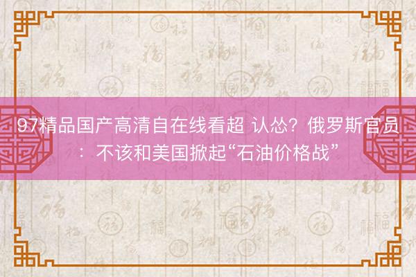 97精品国产高清自在线看超 认怂？俄罗斯官员：不该和美国掀起“石油价格战”