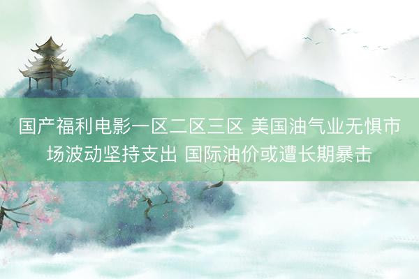 国产福利电影一区二区三区 美国油气业无惧市场波动坚持支出 国际油价或遭长期暴击
