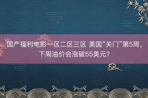 国产福利电影一区二区三区 美国“关门”第5周，下周油价会涨破55美元？
