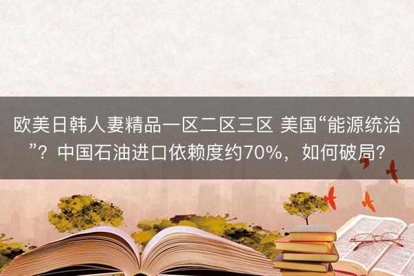 欧美日韩人妻精品一区二区三区 美国“能源统治”？中国石油进口依赖度约70%，如何破局？