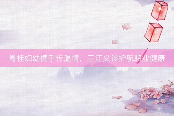 粤桂妇幼携手传温情，三江义诊护航职业健康