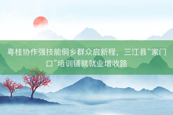 粤桂协作强技能侗乡群众启新程，三江县“家门口”培训铺就就业增收路