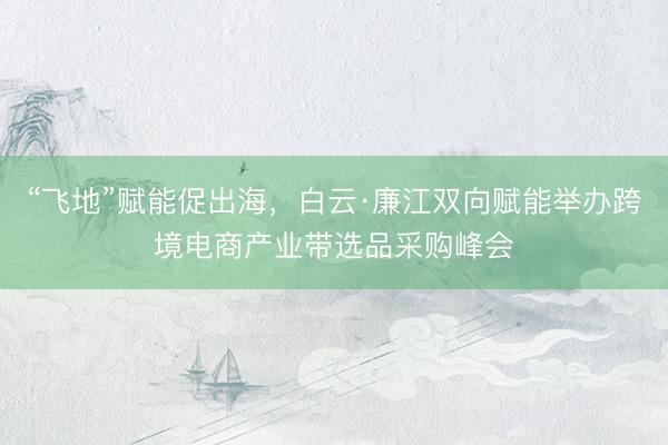 “飞地”赋能促出海，白云·廉江双向赋能举办跨境电商产业带选品采购峰会