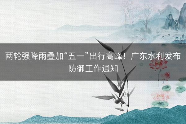 两轮强降雨叠加“五一”出行高峰！广东水利发布防御工作通知