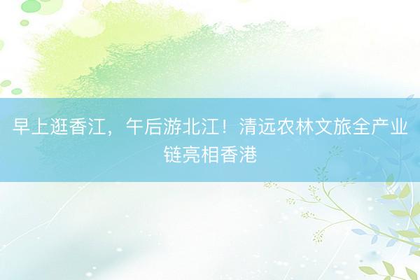 早上逛香江，午后游北江！清远农林文旅全产业链亮相香港