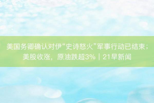 美国务卿确认对伊“史诗怒火”军事行动已结束；美股收涨，原油跌超3%｜21早新闻