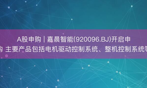A股申购 | 嘉晨智能(920096.BJ)开启申购 主要产品包括电机驱动控制系统、整机控制系统等