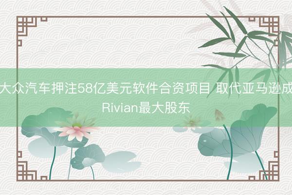大众汽车押注58亿美元软件合资项目 取代亚马逊成Rivian最大股东