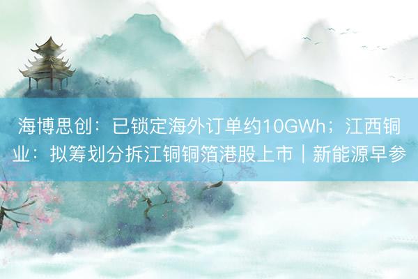 海博思创：已锁定海外订单约10GWh；江西铜业：拟筹划分拆江铜铜箔港股上市｜新能源早参