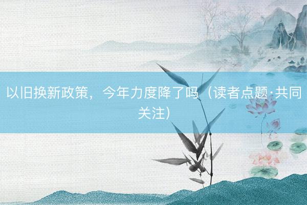 以旧换新政策，今年力度降了吗（读者点题·共同关注）