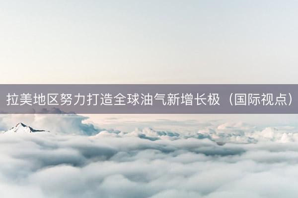 拉美地区努力打造全球油气新增长极（国际视点）