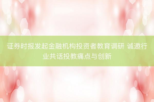 证券时报发起金融机构投资者教育调研 诚邀行业共话投教痛点与创新