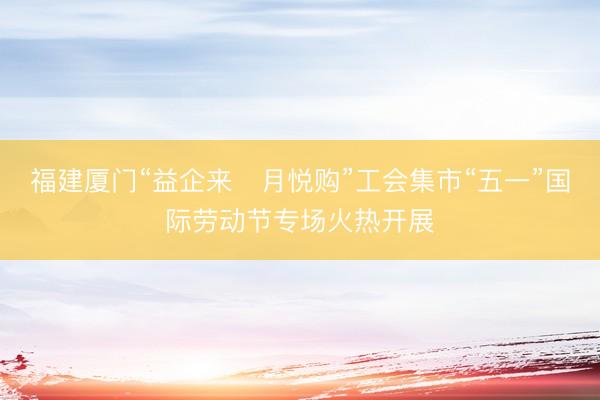 福建厦门“益企来・月悦购”工会集市“五一”国际劳动节专场火热开展
