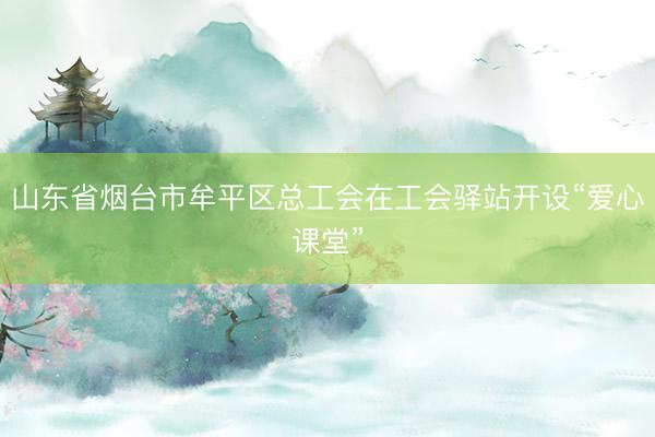 山东省烟台市牟平区总工会在工会驿站开设“爱心课堂”