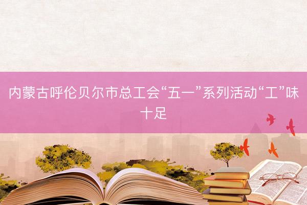 内蒙古呼伦贝尔市总工会“五一”系列活动“工”味十足