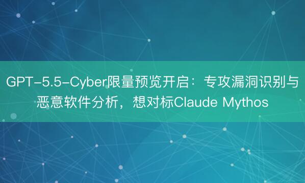GPT-5.5-Cyber限量预览开启：专攻漏洞识别与恶意软件分析，想对标Claude Mythos