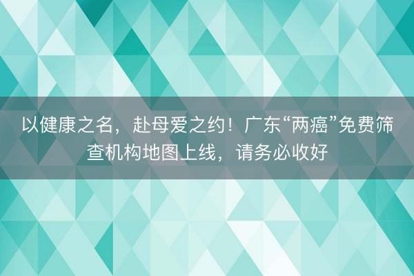 以健康之名，赴母爱之约！广东“两癌”免费筛查机构地图上线，请务必收好