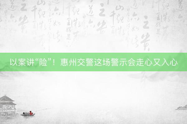以案讲“险”！惠州交警这场警示会走心又入心