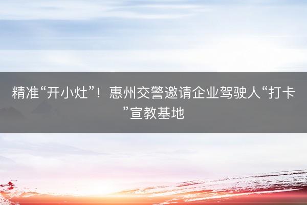 精准“开小灶”！惠州交警邀请企业驾驶人“打卡”宣教基地