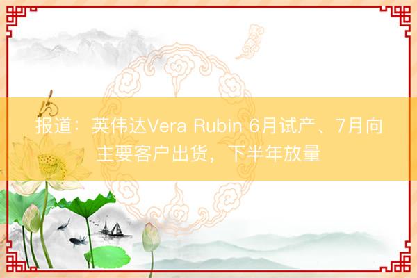 报道：英伟达Vera Rubin 6月试产、7月向主要客户出货，下半年放量