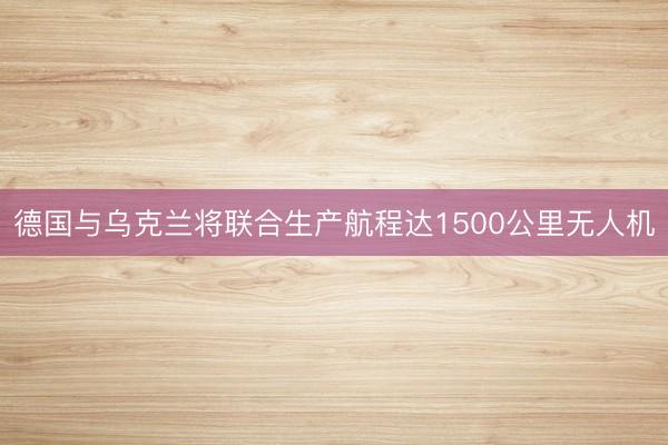 德国与乌克兰将联合生产航程达1500公里无人机