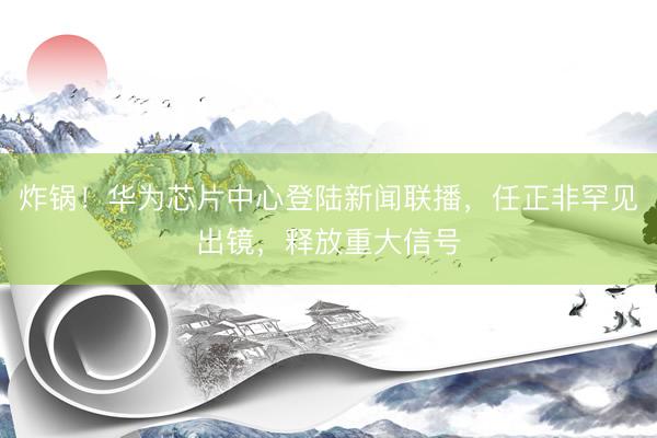 炸锅！华为芯片中心登陆新闻联播，任正非罕见出镜，释放重大信号