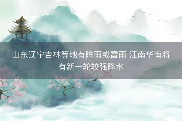 山东辽宁吉林等地有阵雨或雷雨 江南华南将有新一轮较强降水