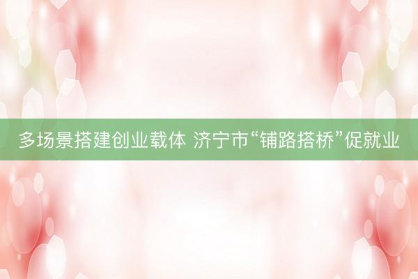 多场景搭建创业载体 济宁市“铺路搭桥”促就业