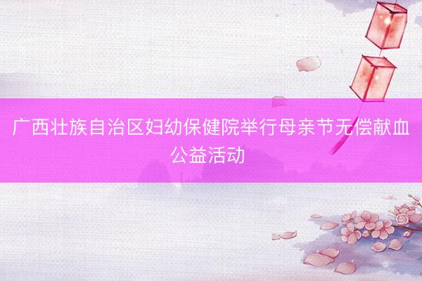 广西壮族自治区妇幼保健院举行母亲节无偿献血公益活动 