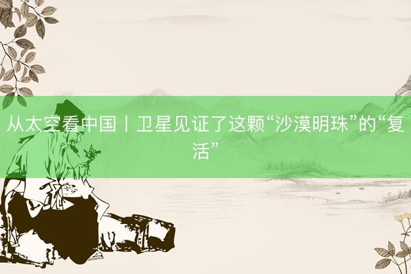 从太空看中国丨卫星见证了这颗“沙漠明珠”的“复活”